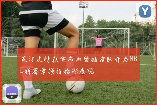 昆汀皮特森宣布加盟福建队开启NBL新篇章期待精彩表现