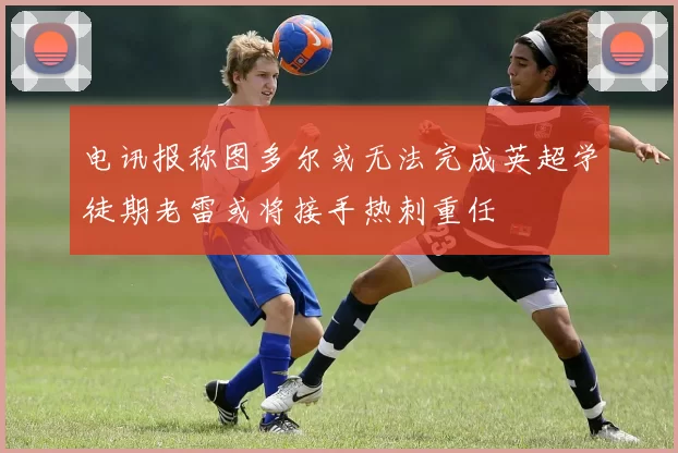 电讯报称图多尔或无法完成英超学徒期老雷或将接手热刺重任